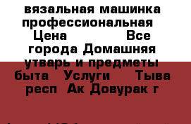 вязальная машинка профессиональная › Цена ­ 15 000 - Все города Домашняя утварь и предметы быта » Услуги   . Тыва респ.,Ак-Довурак г.